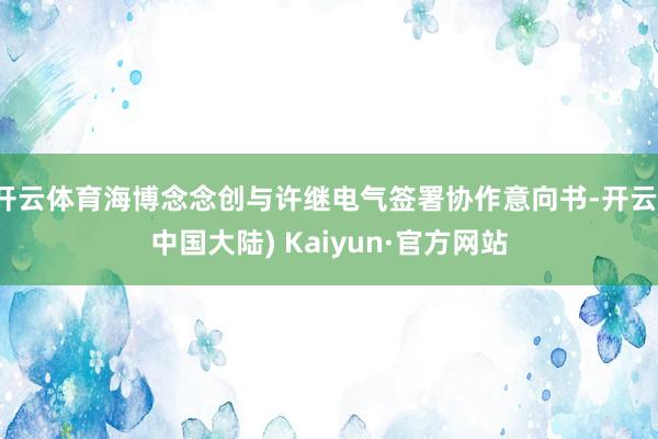 开云体育海博念念创与许继电气签署协作意向书-开云(中国大陆) Kaiyun·官方网站