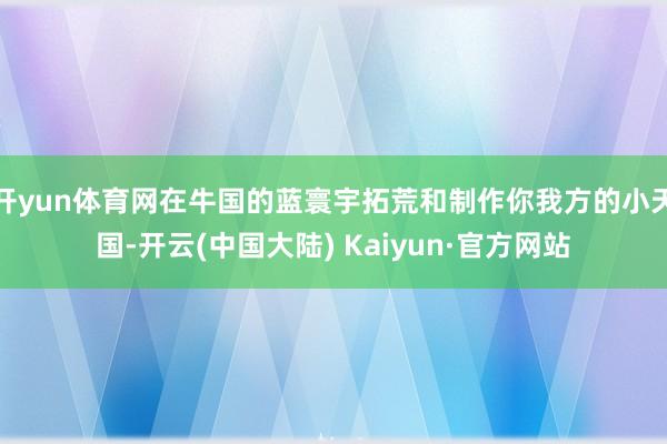 开yun体育网在牛国的蓝寰宇拓荒和制作你我方的小天国-开云(中国大陆) Kaiyun·官方网站