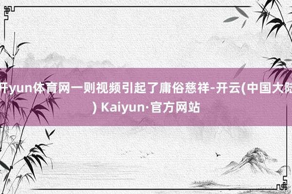 开yun体育网一则视频引起了庸俗慈祥-开云(中国大陆) Kaiyun·官方网站