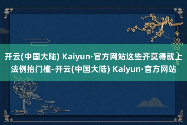 开云(中国大陆) Kaiyun·官方网站这些齐莫得就上法例抬门槛-开云(中国大陆) Kaiyun·官方网站