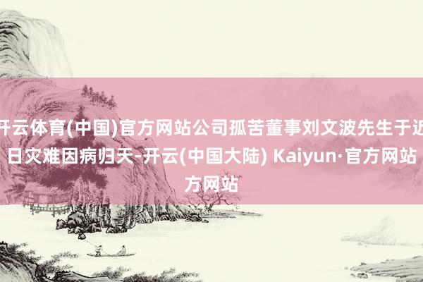 开云体育(中国)官方网站公司孤苦董事刘文波先生于近日灾难因病归天-开云(中国大陆) Kaiyun·官方网站
