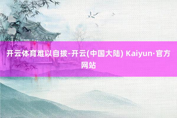 开云体育难以自拔-开云(中国大陆) Kaiyun·官方网站