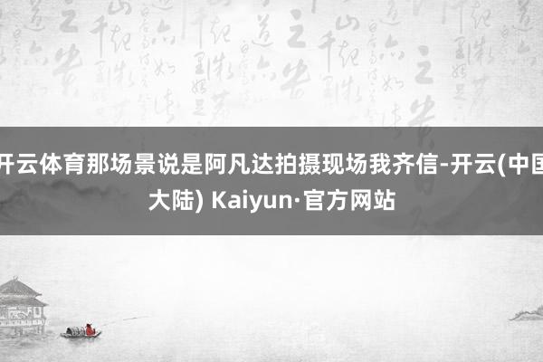 开云体育那场景说是阿凡达拍摄现场我齐信-开云(中国大陆) Kaiyun·官方网站