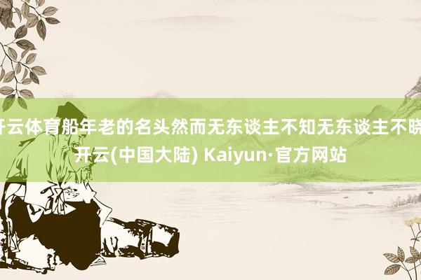 开云体育船年老的名头然而无东谈主不知无东谈主不晓-开云(中国大陆) Kaiyun·官方网站