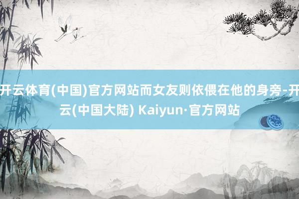 开云体育(中国)官方网站而女友则依偎在他的身旁-开云(中国大陆) Kaiyun·官方网站