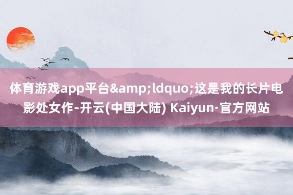 体育游戏app平台&ldquo;这是我的长片电影处女作-开云(中国大陆) Kaiyun·官方网站