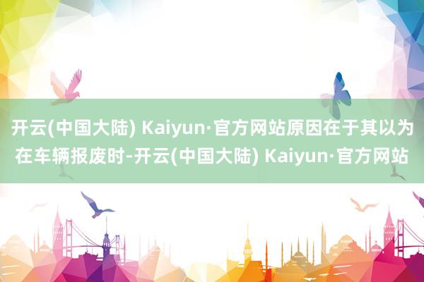 开云(中国大陆) Kaiyun·官方网站原因在于其以为在车辆报废时-开云(中国大陆) Kaiyun·官方网站