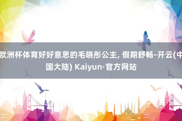 欧洲杯体育好好意思的毛晓彤公主, 假期舒畅-开云(中国大陆) Kaiyun·官方网站
