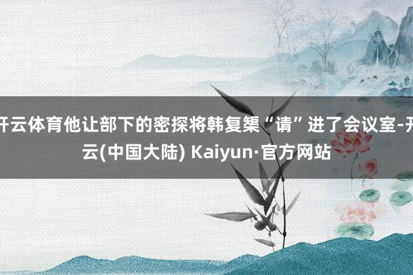 开云体育他让部下的密探将韩复榘“请”进了会议室-开云(中国大陆) Kaiyun·官方网站