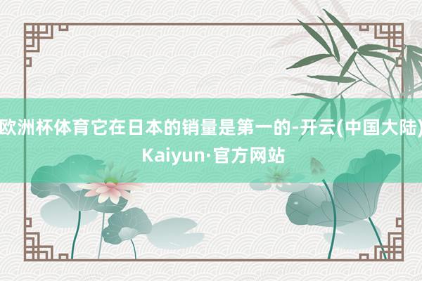 欧洲杯体育它在日本的销量是第一的-开云(中国大陆) Kaiyun·官方网站