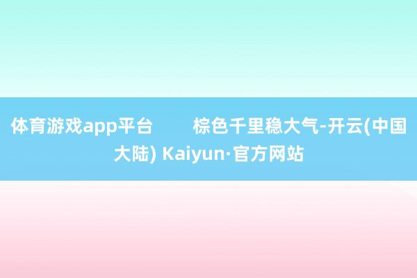 体育游戏app平台        棕色千里稳大气-开云(中国大陆) Kaiyun·官方网站