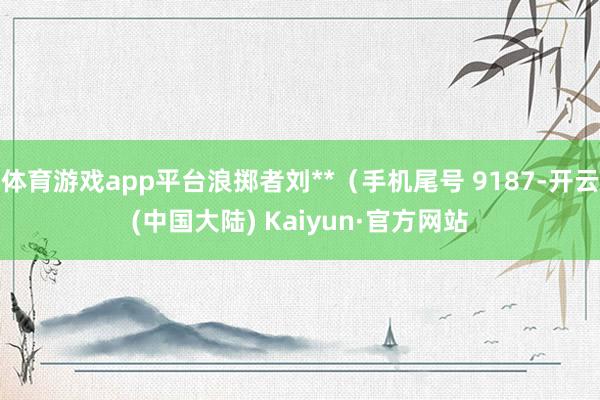 体育游戏app平台浪掷者刘**（手机尾号 9187-开云(中国大陆) Kaiyun·官方网站