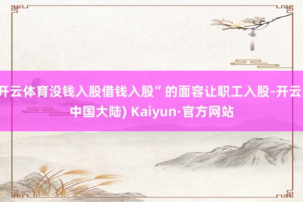 开云体育没钱入股借钱入股”的面容让职工入股-开云(中国大陆) Kaiyun·官方网站