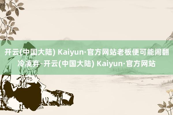 开云(中国大陆) Kaiyun·官方网站老板便可能闹翻冷凌弃-开云(中国大陆) Kaiyun·官方网站