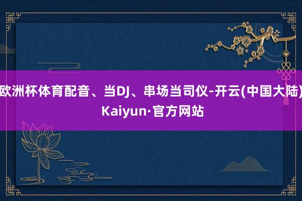 欧洲杯体育配音、当DJ、串场当司仪-开云(中国大陆) Kaiyun·官方网站