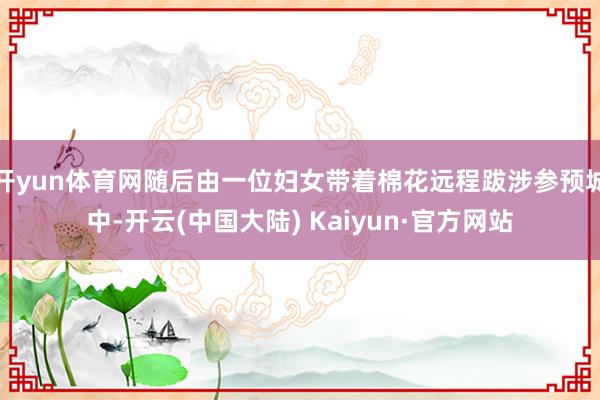 开yun体育网随后由一位妇女带着棉花远程跋涉参预城中-开云(中国大陆) Kaiyun·官方网站