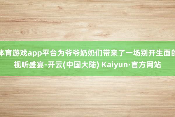 体育游戏app平台为爷爷奶奶们带来了一场别开生面的视听盛宴-开云(中国大陆) Kaiyun·官方网站