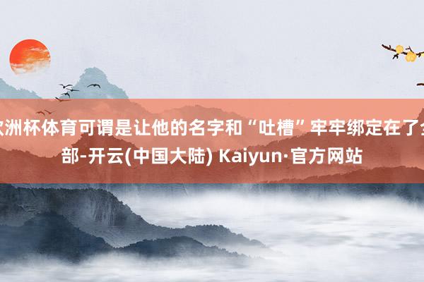 欧洲杯体育可谓是让他的名字和“吐槽”牢牢绑定在了全部-开云(中国大陆) Kaiyun·官方网站