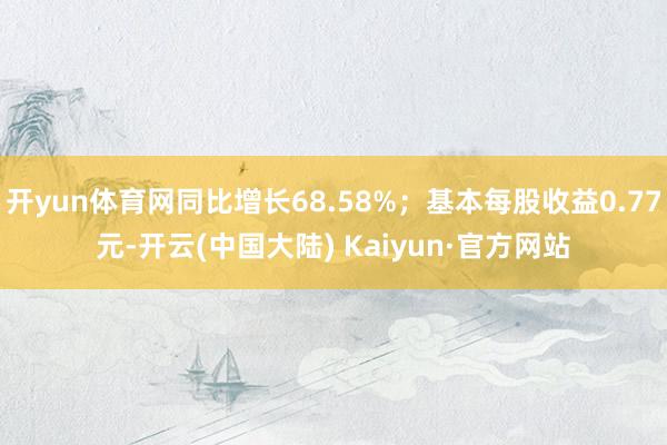 开yun体育网同比增长68.58%；基本每股收益0.77元-开云(中国大陆) Kaiyun·官方网站