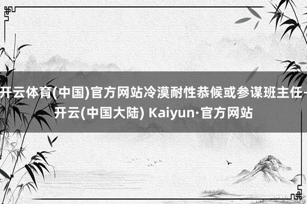 开云体育(中国)官方网站冷漠耐性恭候或参谋班主任-开云(中国大陆) Kaiyun·官方网站