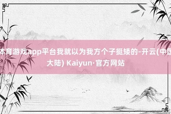 体育游戏app平台我就以为我方个子挺矮的-开云(中国大陆) Kaiyun·官方网站