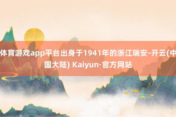 体育游戏app平台出身于1941年的浙江瑞安-开云(中国大陆) Kaiyun·官方网站