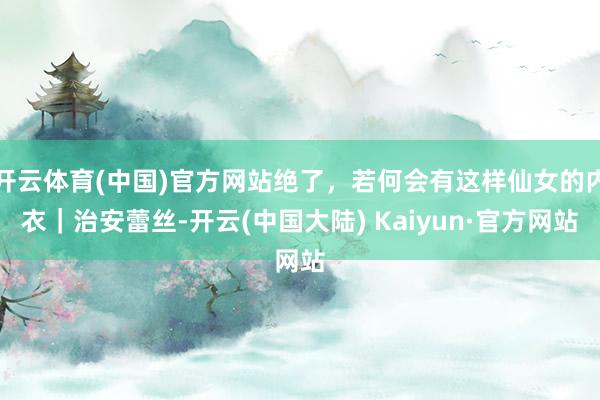 开云体育(中国)官方网站绝了，若何会有这样仙女的内衣｜治安蕾丝-开云(中国大陆) Kaiyun·官方网站
