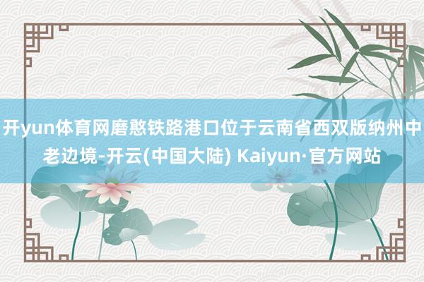 开yun体育网　　磨憨铁路港口位于云南省西双版纳州中老边境-开云(中国大陆) Kaiyun·官方网站